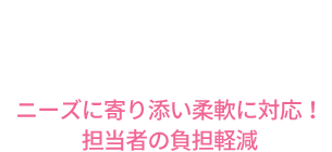 ニーズに寄り添い柔軟に対応！担当者の負担軽減