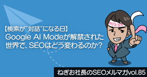 【検索が“対話”になる日】Google AI Modeが解禁された世界で、SEOはどう変わるのか？―ねぎお社長のSEOメルマガ Vol.85